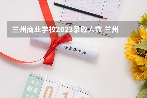 兰州商业学校2023录取人数 兰州商业学校录取分数线