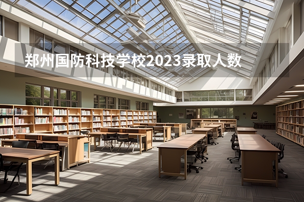 郑州国防科技学校2023录取人数 郑州国防科技学校录取分数线