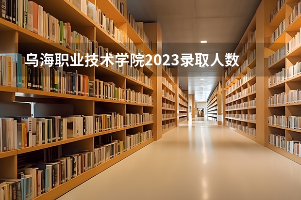 乌海职业技术学院2023录取人数 乌海职业技术学院录取分数线