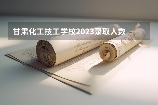 甘肃化工技工学校2023录取人数 甘肃化工技工学校录取分数线