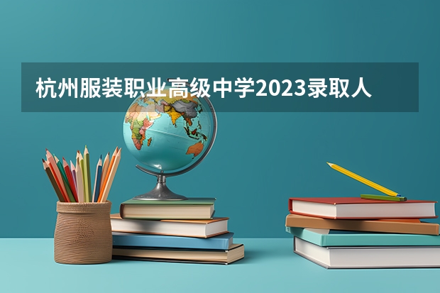 杭州服装职业高级中学2023录取人数 杭州服装职业高级中学录取分数线