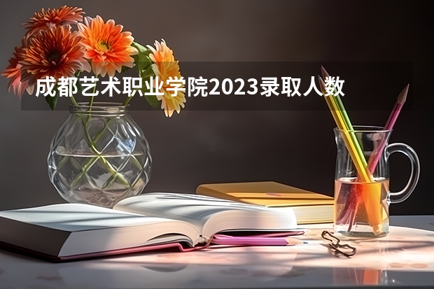 成都艺术职业学院2023录取人数 成都艺术职业学院录取分数线