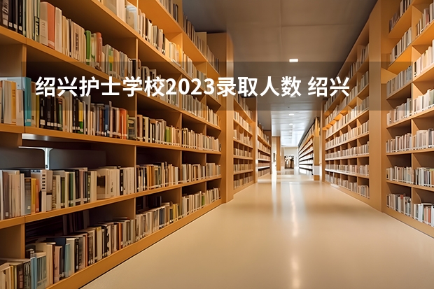 绍兴护士学校2023录取人数 绍兴护士学校录取分数线