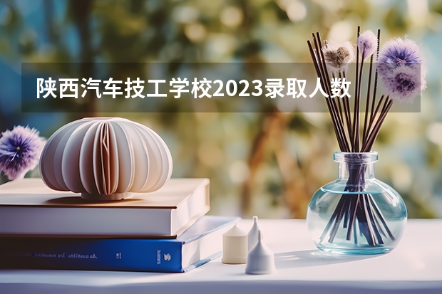 陕西汽车技工学校2023录取人数 陕西汽车技工学校录取分数线