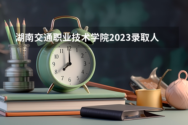 湖南交通职业技术学院2023录取人数 湖南交通职业技术学院录取分数线