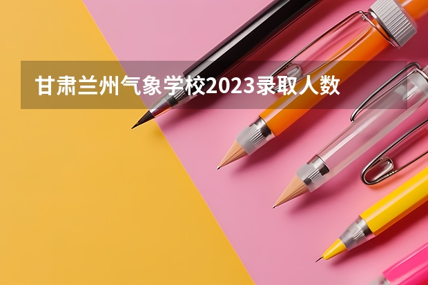 甘肃兰州气象学校2023录取人数 甘肃兰州气象学校录取分数线