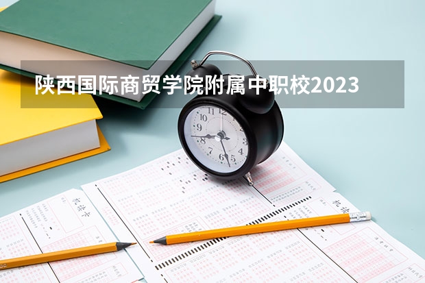 陕西国际商贸学院附属中职校2023录取人数 陕西国际商贸学院附属中职校录取分数线