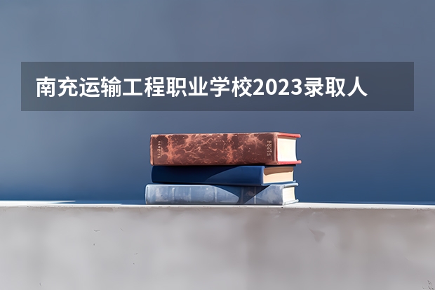 南充运输工程职业学校2023录取人数 南充运输工程职业学校录取分数线