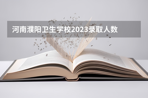河南濮阳卫生学校2023录取人数 河南濮阳卫生学校录取分数线