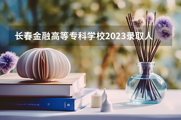 长春金融高等专科学校2023录取人数 长春金融高等专科学校录取分数线