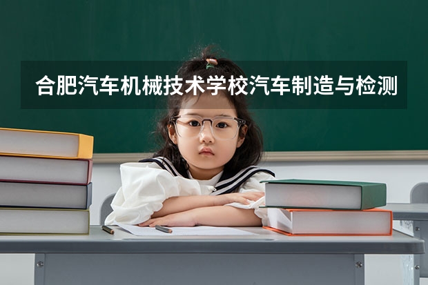 合肥汽车机械技术学校汽车制造与检测需要学哪些课程及专业能力要求