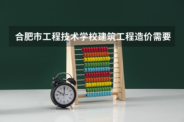 合肥市工程技术学校建筑工程造价需要学哪些课程及专业能力要求
