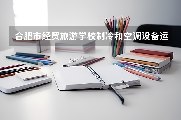 合肥市经贸旅游学校制冷和空调设备运行与维护需要学哪些课程及专业能力要求