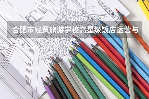合肥市经贸旅游学校高星级饭店运营与管理需要学哪些课程及专业能力要求