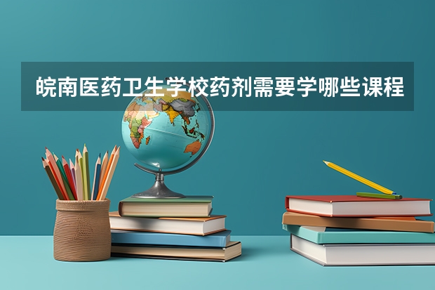 皖南医药卫生学校药剂需要学哪些课程及专业能力要求