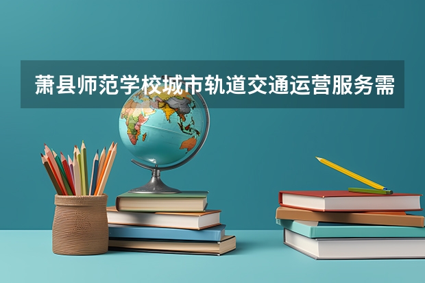 萧县师范学校城市轨道交通运营服务需要学哪些课程及专业能力要求