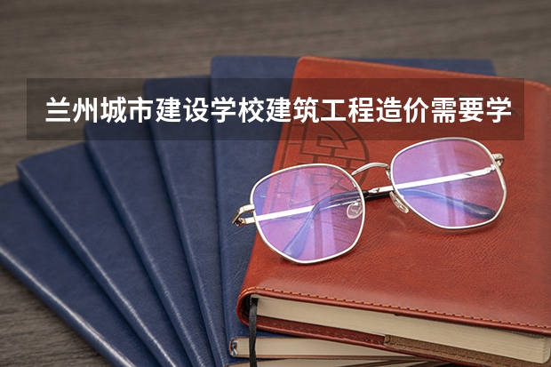 兰州城市建设学校建筑工程造价需要学哪些课程及专业能力要求