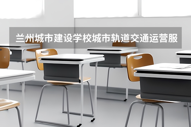 兰州城市建设学校城市轨道交通运营服务需要学哪些课程及专业能力要求
