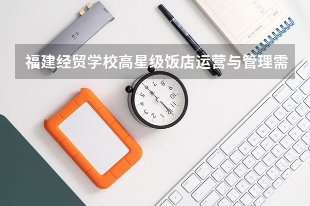 福建经贸学校高星级饭店运营与管理需要学哪些课程及专业能力要求