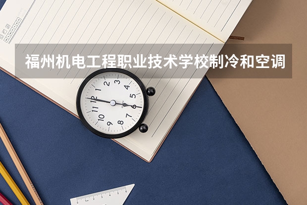 福州机电工程职业技术学校制冷和空调设备运行与维护需要学哪些课程及专业能力要求
