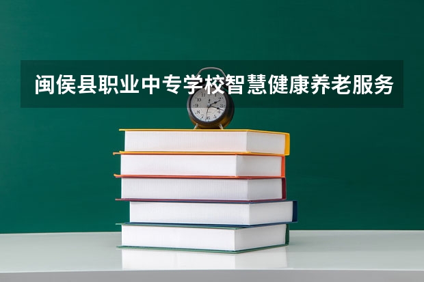 闽侯县职业中专学校智慧健康养老服务需要学哪些课程及专业能力要求