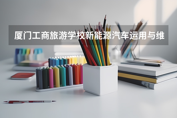 厦门工商旅游学校新能源汽车运用与维修需要学哪些课程及专业能力要求