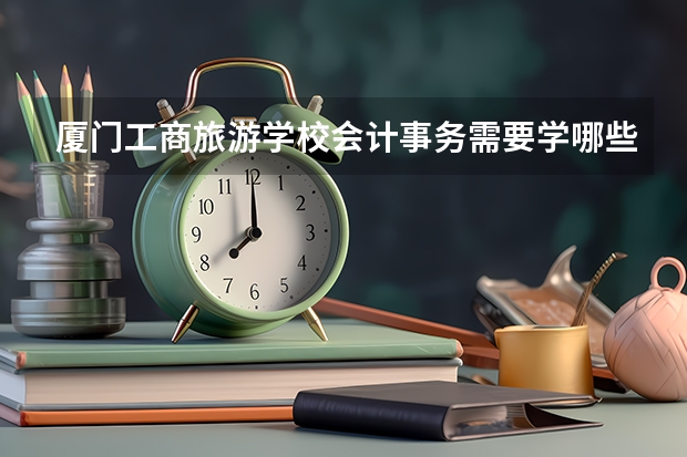 厦门工商旅游学校会计事务需要学哪些课程及专业能力要求