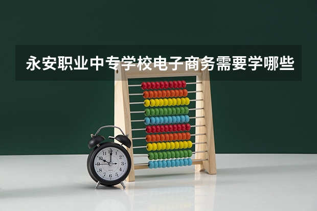 永安职业中专学校电子商务需要学哪些课程及专业能力要求