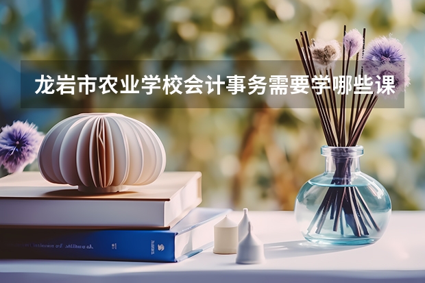 龙岩市农业学校会计事务需要学哪些课程及专业能力要求