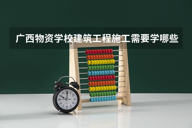 广西物资学校建筑工程施工需要学哪些课程及专业能力要求