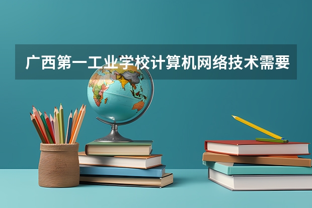 广西第一工业学校计算机网络技术需要学哪些课程及专业能力要求