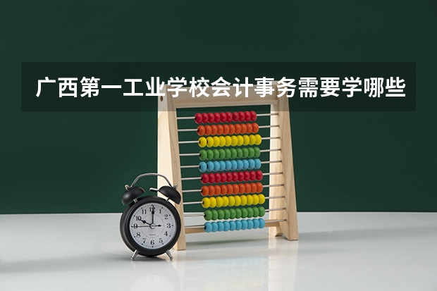 广西第一工业学校会计事务需要学哪些课程及专业能力要求