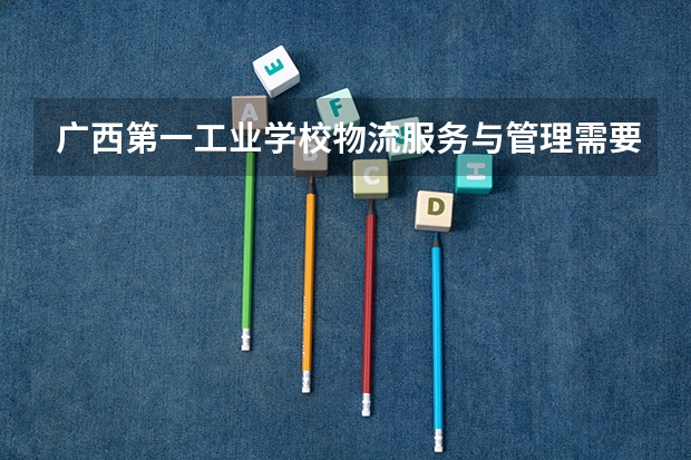 广西第一工业学校物流服务与管理需要学哪些课程及专业能力要求