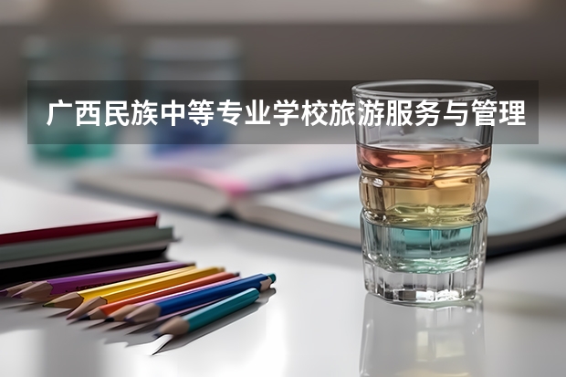 广西民族中等专业学校旅游服务与管理需要学哪些课程及专业能力要求