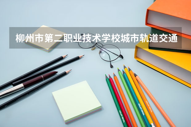 柳州市第二职业技术学校城市轨道交通运营服务需要学哪些课程及专业能力要求