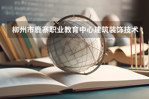柳州市鹿寨职业教育中心建筑装饰技术需要学哪些课程及专业能力要求