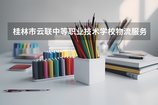 桂林市云联中等职业技术学校物流服务与管理需要学哪些课程及专业能力要求