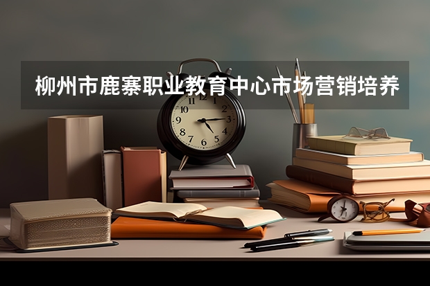 柳州市鹿寨职业教育中心市场营销培养目标定位