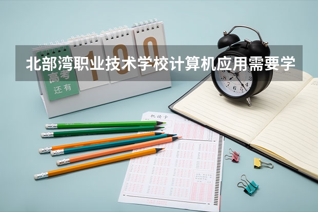 北部湾职业技术学校计算机应用需要学哪些课程及专业能力要求
