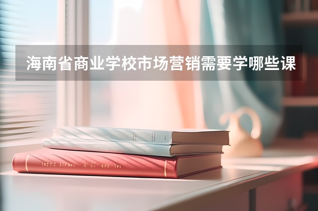 海南省商业学校市场营销需要学哪些课程及专业能力要求