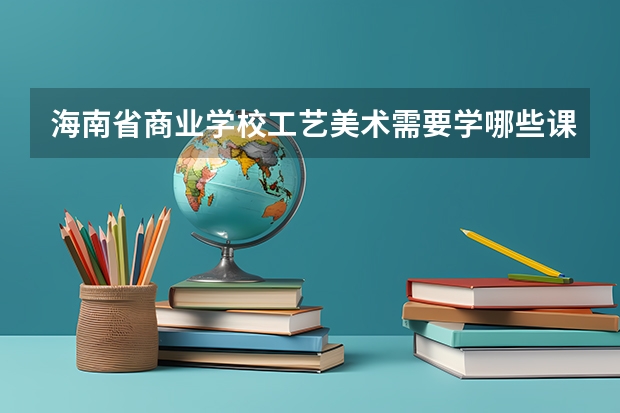 海南省商业学校工艺美术需要学哪些课程及专业能力要求