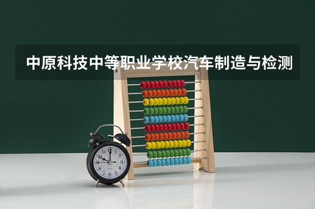中原科技中等职业学校汽车制造与检测需要学哪些课程及专业能力要求