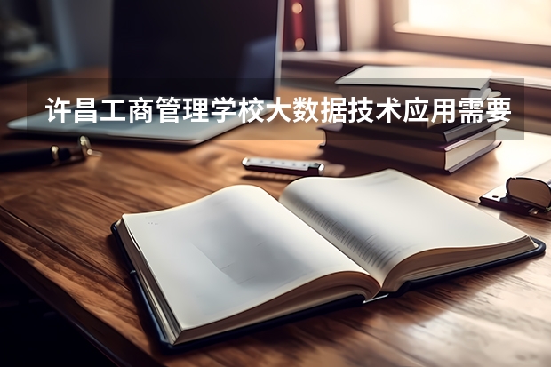 许昌工商管理学校大数据技术应用需要学哪些课程及专业能力要求