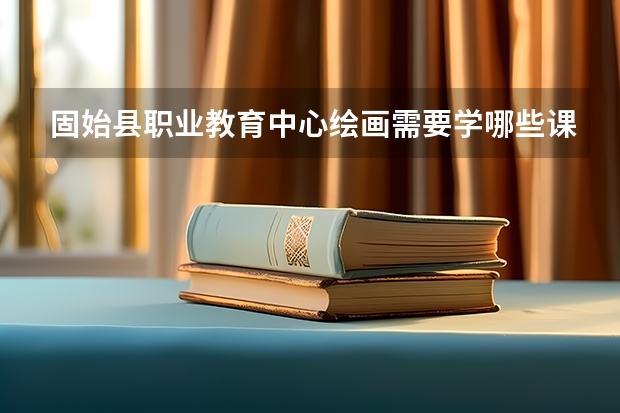 固始县职业教育中心绘画需要学哪些课程及专业能力要求