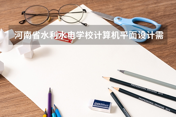 河南省水利水电学校计算机平面设计需要学哪些课程及专业能力要求