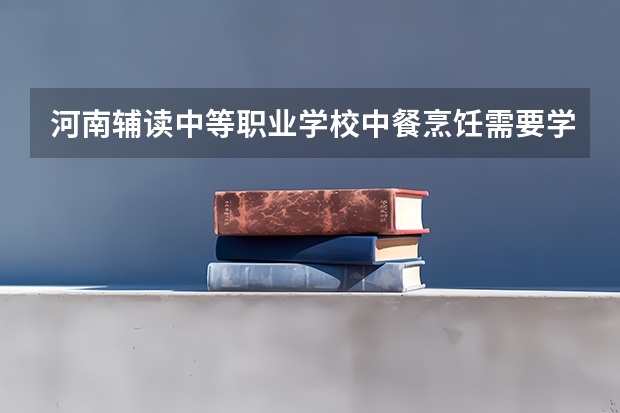 河南辅读中等职业学校中餐烹饪需要学哪些课程及专业能力要求