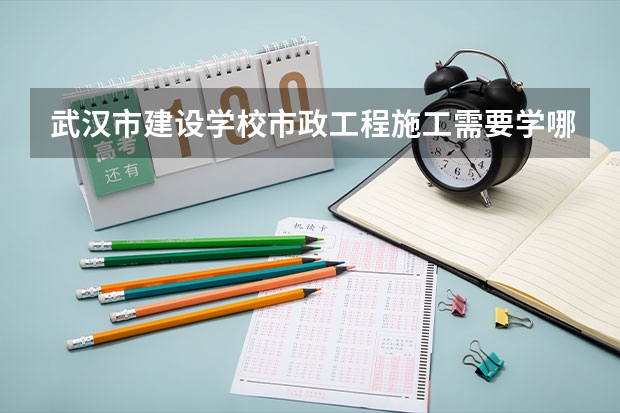 武汉市建设学校市政工程施工需要学哪些课程及专业能力要求